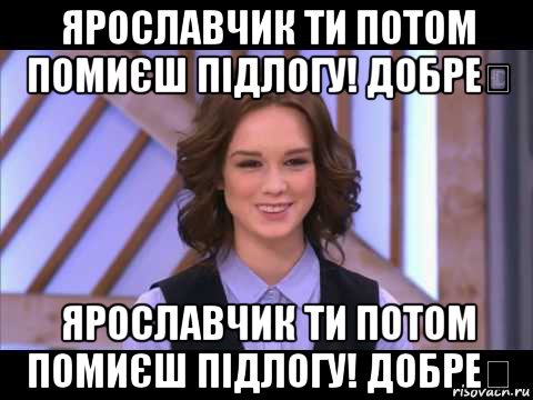 ярославчик ти потом помиєш підлогу! добре？ ярославчик ти потом помиєш підлогу! добре？