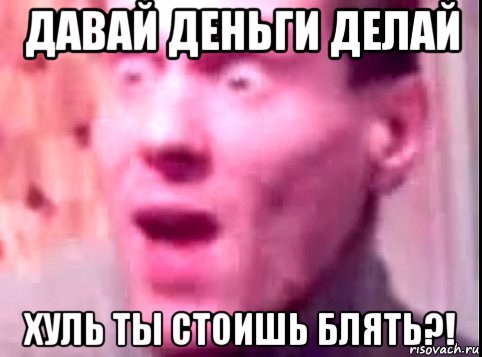 давай деньги делай хуль ты стоишь блять?!