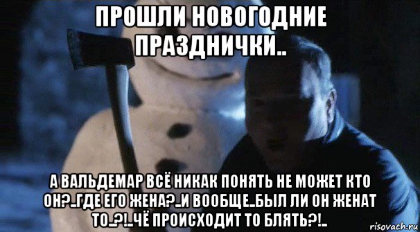прошли новогодние празднички.. а вальдемар всё никак понять не может кто он?..где его жена?..и вообще..был ли он женат то..?!..чё происходит то блять?!..