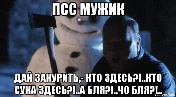 псс мужик дай закурить,- кто здесь?!..кто сука здесь?!..а бля?!..чо бля?!..