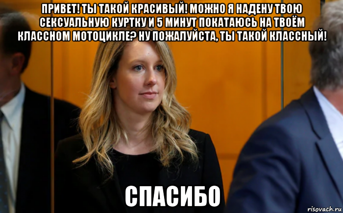 привет! ты такой красивый! можно я надену твою сексуальную куртку и 5 минут покатаюсь на твоём классном мотоцикле? ну пожалуйста, ты такой классный! спасибо, Мем Elizabeth Holmes