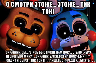 о смотри этоже... этоже... тик ток! охранник:сьебались быстро!не вам показываю! черз несколько минут...охраник валяется на полу,т.б и т.ф сидят и зырят тик ток в планшете!о.фредди:...блять!