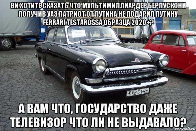 ви хотите сказать что мультимиллиардер берлускони получив уаз патриот от путина не подарил путину ferrari testarossa образца 2020+? а вам что, государство даже телевизор что ли не выдавало?