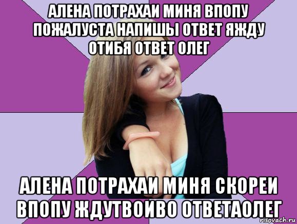 алена потрахаи миня впопу пожалуста напишы ответ яжду отибя ответ олег алена потрахаи миня скореи впопу ждутвоиво ответаолег