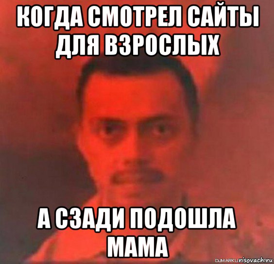 когда смотрел сайты для взрослых а сзади подошла мама