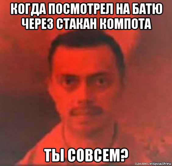 когда посмотрел на батю через стакан компота ты совсем?