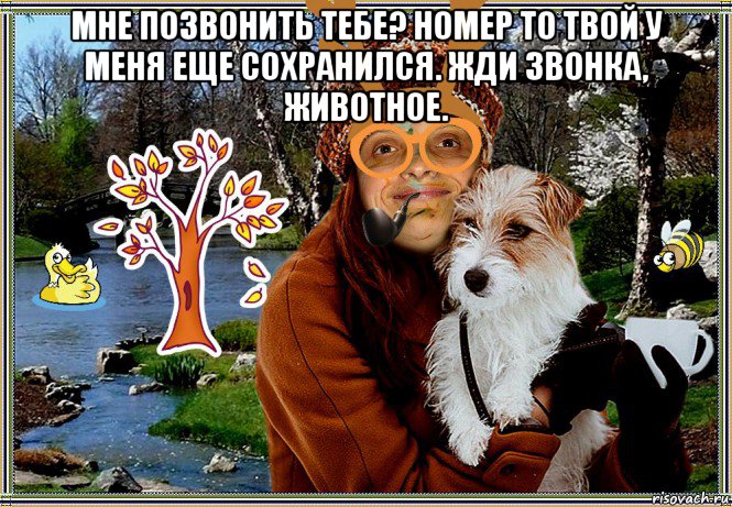 мне позвонить тебе? номер то твой у меня еще сохранился. жди звонка, животное. 