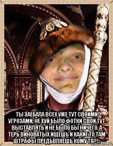  ты заебала всех уже тут своими угрозами, не хуй было фотки свои тут выставлять и не было бы ничего, а терь виноватых ищешь и какие то там штрафы предьвляешь кому то?!..