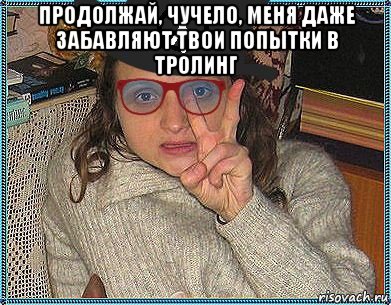 продолжай, чучело, меня даже забавляют твои попытки в тролинг 