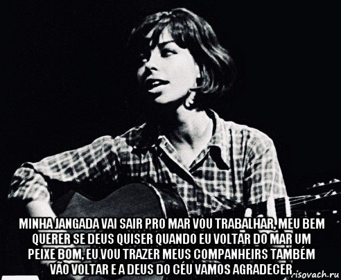  minha jangada vai sair pro mar vou trabalhar, meu bem querer se deus quiser quando eu voltar do mar um peixe bom, eu vou trazer meus companheirs também vão voltar e a deus do céu vamos agradecer, Мем Nara Leao