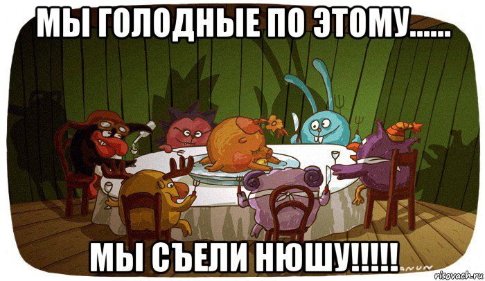 мы голодные по этому...... мы съели нюшу!!!!!