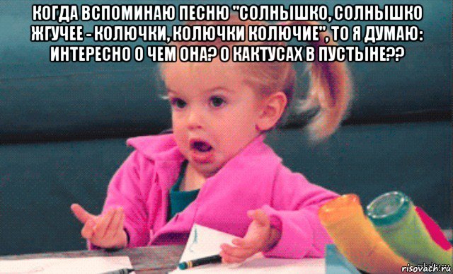 когда вспоминаю песню "солнышко, солнышко жгучее - колючки, колючки колючие", то я думаю: интересно о чем она? о кактусах в пустыне?? 