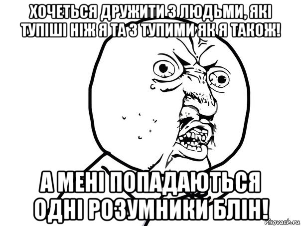 хочеться дружити з людьми, які тупіші ніж я та з тупими як я також! а мені попадаються одні розумники блін!