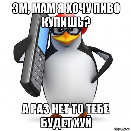 эм, мам я хочу пиво купишь? а раз нет то тебе будет хуй