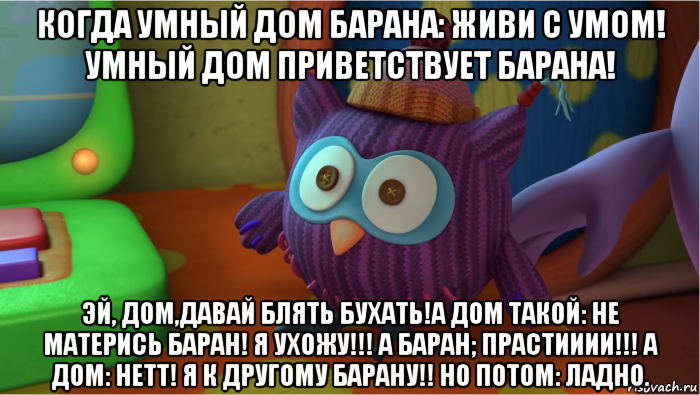 когда умный дом барана: живи с умом! умный дом приветствует барана! эй, дом,давай блять бухать!а дом такой: не матерись баран! я ухожу!!! а баран; прастииии!!! а дом: нетт! я к другому барану!! но потом: ладно., Мем Смешарики Новые приключения Умный дом 43 серия