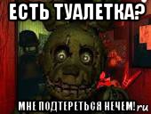 есть туалетка? мне подтереться нечем!