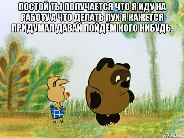 постой ты получается что я иду на работу а что делать пух я кажется придумал давай пойдём кого нибудь. 