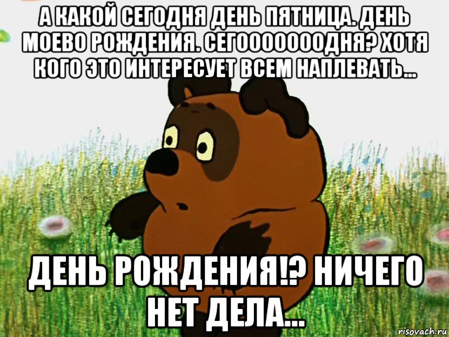 а какой сегодня день пятница. день моево рождения. сегооооооодня? хотя кого это интересует всем наплевать... день рождения!? ничего нет дела...