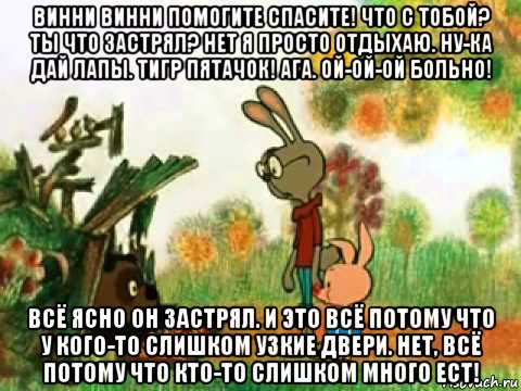 винни винни помогите спасите! что с тобой? ты что застрял? нет я просто отдыхаю. ну-ка дай лапы. тигр пятачок! ага. ой-ой-ой больно! всё ясно он застрял. и это всё потому что у кого-то слишком узкие двери. нет, всё потому что кто-то слишком много ест!, Мем Застрял