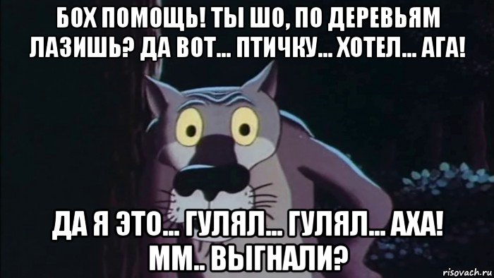 бох помощь! ты шо, по деревьям лазишь? да вот... птичку... хотел... ага! да я это... гулял... гулял... аха! мм.. выгнали?