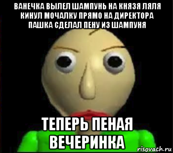 ванечка вылел шампунь на князя ляля кинул мочалку прямо на директора пашка сделал пену из шампуня теперь пеная вечеринка