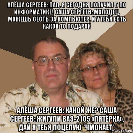 алёша сергеев: пап, я сегодня получил 5 по информатике! саша сергеев: молодец, можешь сесть за компьютер, и у тебя есть какой то подарок алёша сергеев: какой же? саша сергеев: жигули ваз-2105 «пятёрка», дай я тебя поцелую *чмокает*, Мем  Злые родители