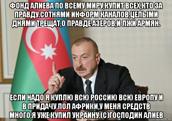 фонд алиева по всему миру,купит всех,кто за правду.сотнями информ каналов,целыми днями трещат,о правде азеров,и лжи армян. если надо я куплю всю россию всю европу и в придачу,пол африки,у меня средств много,я уже купил украину.(с)господин алиев, Мем Алиев повелитель планеты