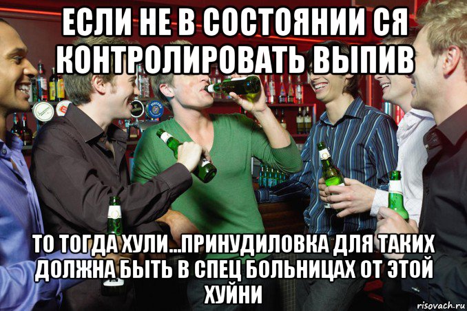если не в состоянии ся контролировать выпив то тогда хули...принудиловка для таких должна быть в спец больницах от этой хуйни