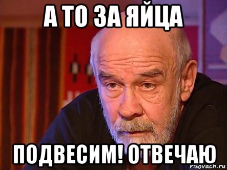 а то за яйца подвесим! отвечаю