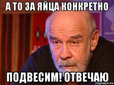 а то за яйца конкретно подвесим! отвечаю