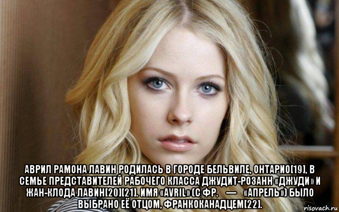  аврил рамона лавин родилась в городе бельвиле, онтарио[19], в семье представителей рабочего класса джудит-розанн «джуди» и жан-клода лавин[20][21]. имя «avril» (с фр. — «апрель») было выбрано её отцом, франкоканадцем[22].