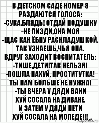 В детском саде номер 8
Раздаются голоса:
-Сука,блядь! Отдай подушку
-Не пизди,она моя
-Щас как ёбну раскладушкой,
Так узнаешь,чья она.
Вдруг заходит воспитатель:
-Тише,дети!Так нельзя!
-Пошла нахуй, проститутка!
Ты нам больше не нужна!
-Ты вчера у дяди Вани
Хуй сосала на диване
И затем у дяди Пети
Хуй сосала на мопеде!!!, Комикс  бумага