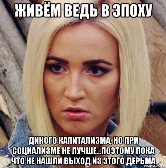 живём ведь в эпоху дикого капитализма, но при социализме не лучше...поэтому пока что не нашли выход из этого дерьма, Мем Бузова