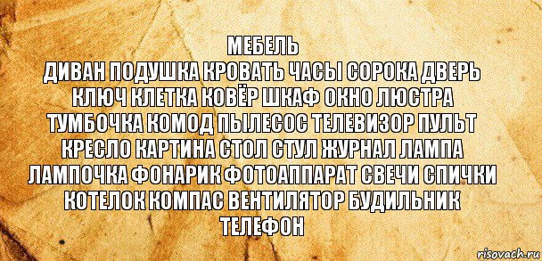 мебель
диван подушка кровать часы сорока дверь ключ клетка ковёр шкаф окно люстра тумбочка комод пылесос телевизор пульт кресло картина стол стул журнал лампа
лампочка фонарик фотоаппарат свечи спички котелок компас вентилятор будильник телефон