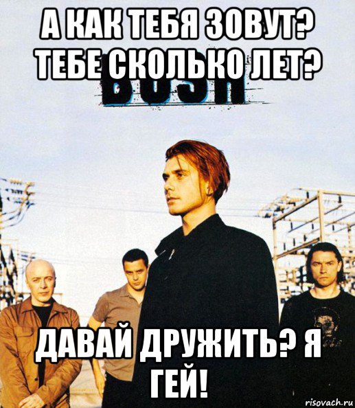 а как тебя зовут? тебе сколько лет? давай дружить? я гей!, Мем Группа Bush