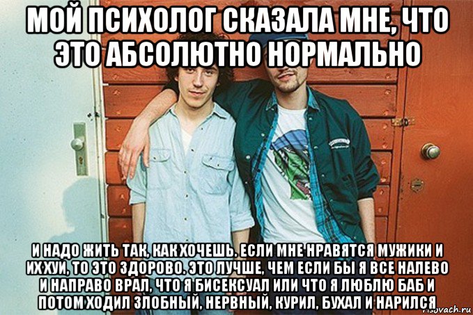 мой психолог сказала мне, что это абсолютно нормально и надо жить так, как хочешь. если мне нравятся мужики и их хуи, то это здорово. это лучше, чем если бы я все налево и направо врал, что я бисексуал или что я люблю баб и потом ходил злобный, нервный, курил, бухал и нарился, Мем Группа NRKTK