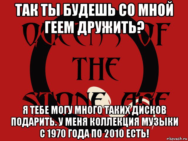 так ты будешь со мной геем дружить? я тебе могу много таких дисков подарить. у меня коллекция музыки с 1970 года по 2010 есть!, Мем Группа queens of the stone age
