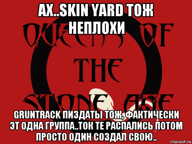 ах..skin yard тож неплохи gruntrack пиздаты тож, фактически эт одна группа..ток те распались потом просто один создал свою.., Мем Группа queens of the stone age