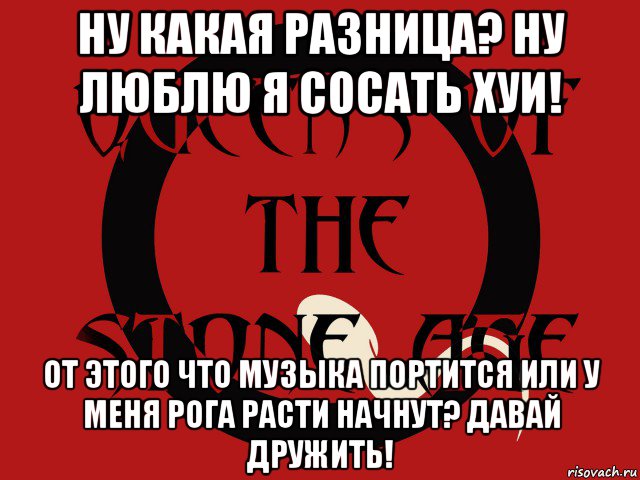 ну какая разница? ну люблю я сосать хуи! от этого что музыка портится или у меня рога расти начнут? давай дружить!, Мем Группа queens of the stone age