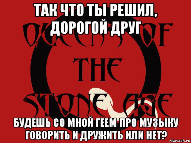 так что ты решил, дорогой друг будешь со мной геем про музыку говорить и дружить или нет?, Мем Группа queens of the stone age