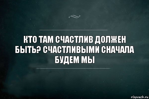 Кто там счастлив должен быть? Счастливыми сначала будем мы