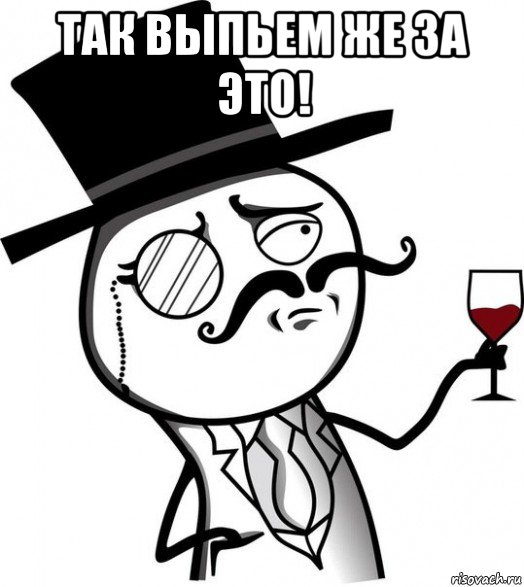 так выпьем же за это! 