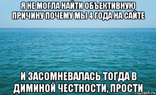 я не могла найти объективную причину почему мы 4 года на сайте и засомневалась тогда в диминой честности, прости, Мем Море