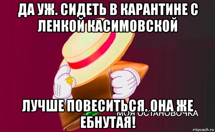 да уж. сидеть в карантине с ленкой касимовской лучше повеситься. она же ебнутая!