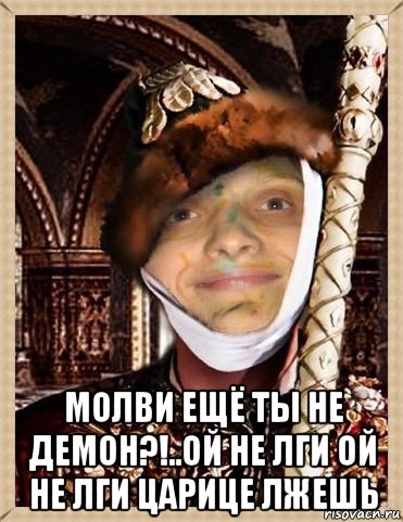  молви ещё ты не демон?!..ой не лги ой не лги царице лжешь