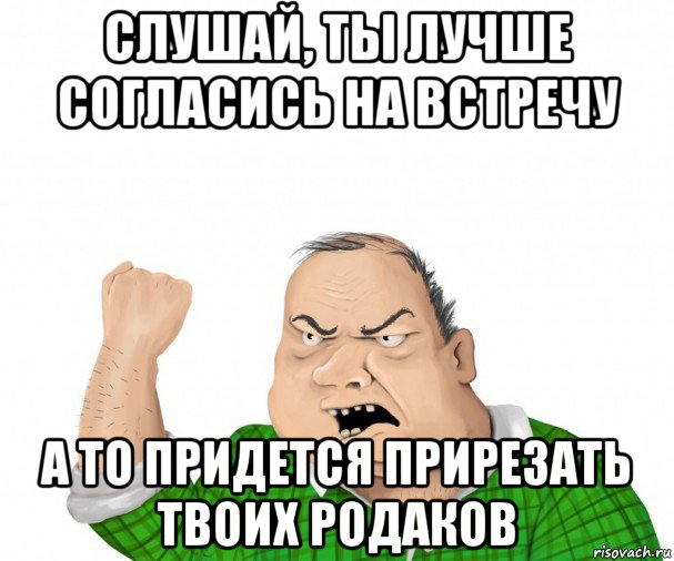 слушай, ты лучше согласись на встречу а то придется прирезать твоих родаков, Мем мужик