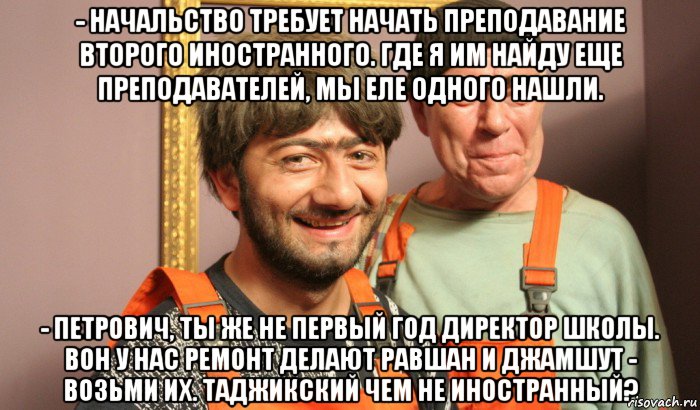 - начальство требует начать преподавание второго иностранного. где я им найду еще преподавателей, мы еле одного нашли. - петрович, ты же не первый год директор школы. вон у нас ремонт делают равшан и джамшут - возьми их. таджикский чем не иностранный?, Мем Насяльника