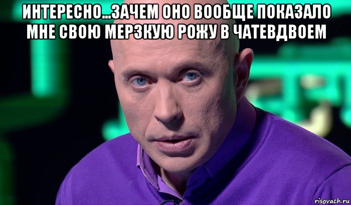 интересно...зачем оно вообще показало мне свою мерзкую рожу в чатевдвоем , Мем Необъяснимо но факт