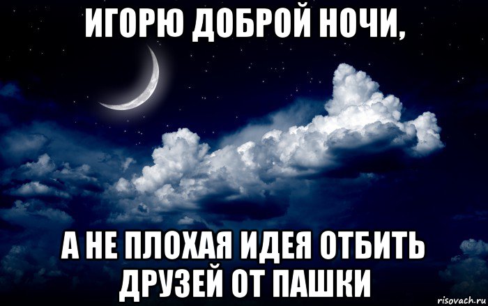 игорю доброй ночи, а не плохая идея отбить друзей от пашки