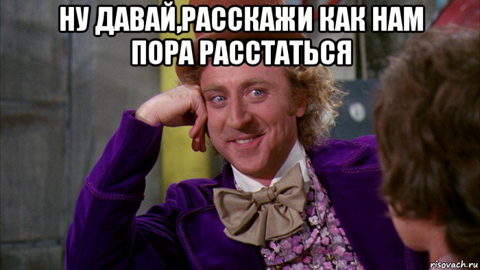 ну давай,расскажи как нам пора расстаться , Мем Ну давай расскажи (Вилли Вонка)